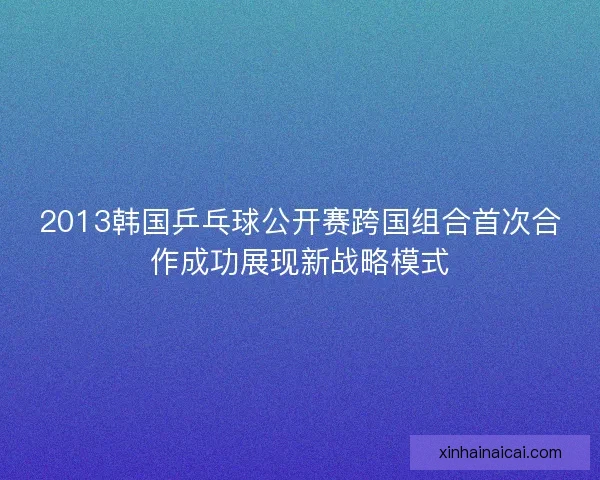2013韩国乒乓球公开赛跨国组合首次合作成功展现新战略模式