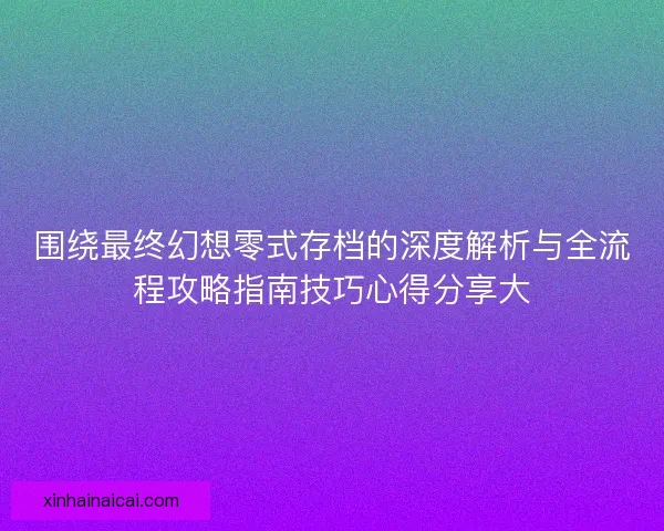 围绕最终幻想零式存档的深度解析与全流程攻略指南技巧心得分享大