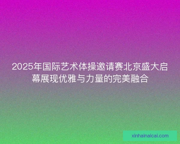 2025年国际艺术体操邀请赛北京盛大启幕展现优雅与力量的完美融合
