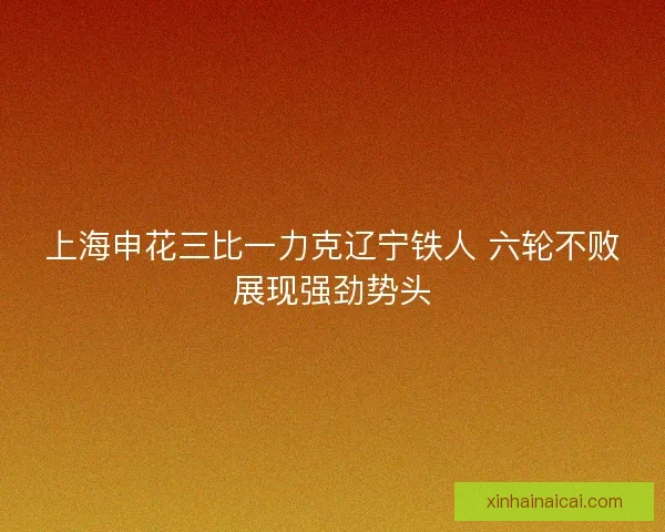 上海申花三比一力克辽宁铁人 六轮不败展现强劲势头