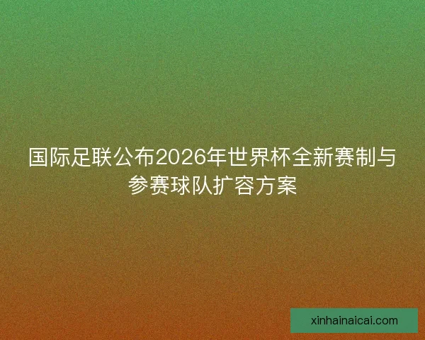 国际足联公布2026年世界杯全新赛制与参赛球队扩容方案