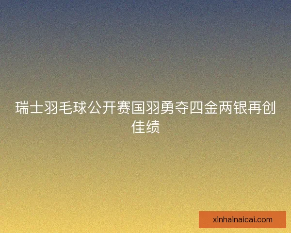 瑞士羽毛球公开赛国羽勇夺四金两银再创佳绩