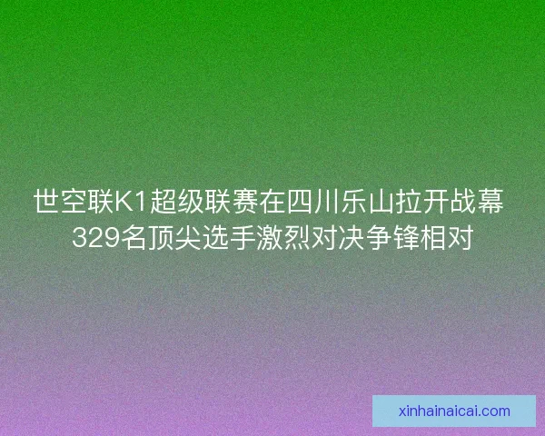 世空联K1超级联赛在四川乐山拉开战幕 329名顶尖选手激烈对决争锋相对