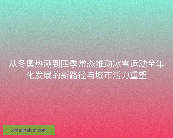 从冬奥热潮到四季常态推动冰雪运动全年化发展的新路径与城市活力重塑
