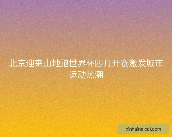 北京迎来山地跑世界杯四月开赛激发城市运动热潮