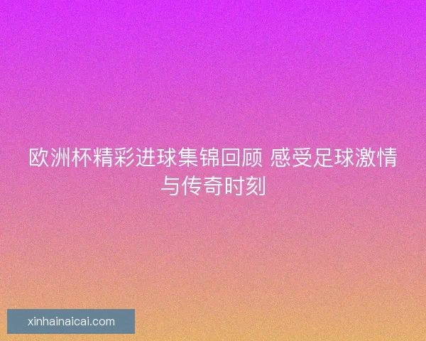 欧洲杯精彩进球集锦回顾 感受足球激情与传奇时刻