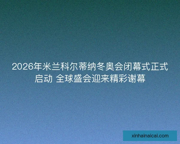 2026年米兰科尔蒂纳冬奥会闭幕式正式启动 全球盛会迎来精彩谢幕