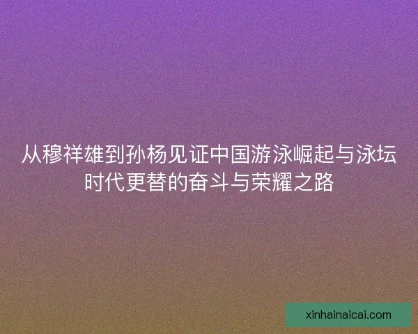 从穆祥雄到孙杨见证中国游泳崛起与泳坛时代更替的奋斗与荣耀之路