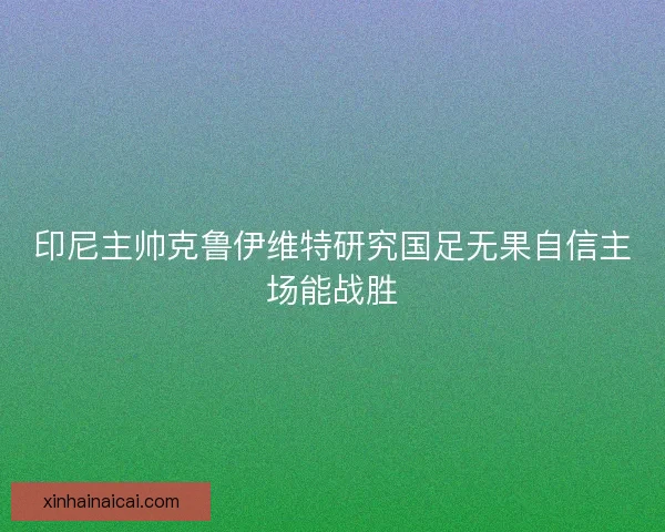 印尼主帅克鲁伊维特研究国足无果自信主场能战胜