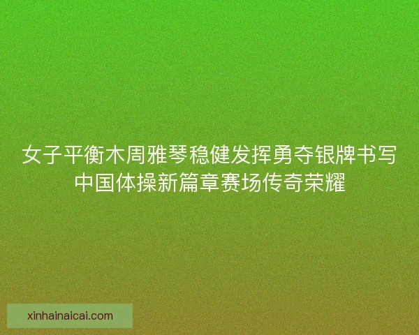 女子平衡木周雅琴稳健发挥勇夺银牌书写中国体操新篇章赛场传奇荣耀