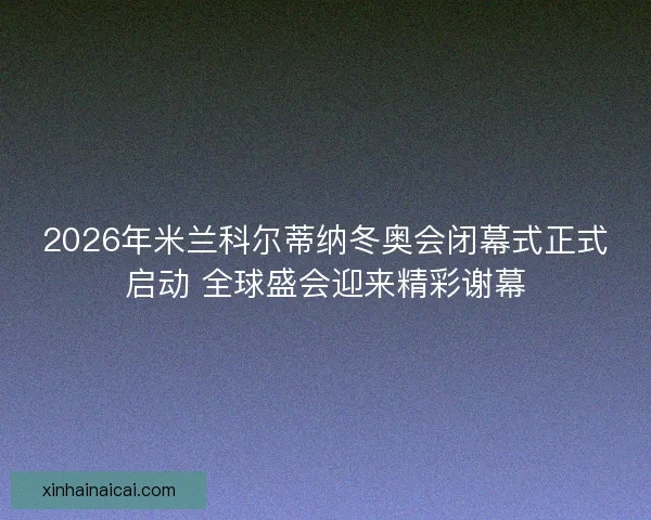 2026年米兰科尔蒂纳冬奥会闭幕式正式启动 全球盛会迎来精彩谢幕