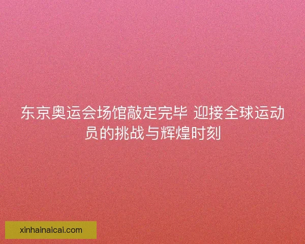东京奥运会场馆敲定完毕 迎接全球运动员的挑战与辉煌时刻