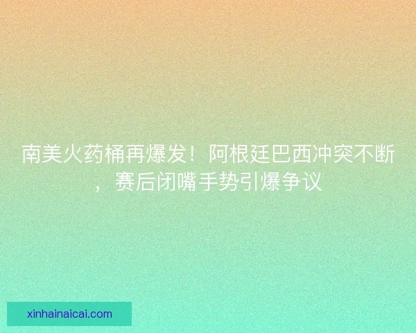 南美火药桶再爆发！阿根廷巴西冲突不断，赛后闭嘴手势引爆争议