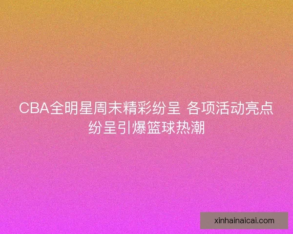 CBA全明星周末精彩纷呈 各项活动亮点纷呈引爆篮球热潮